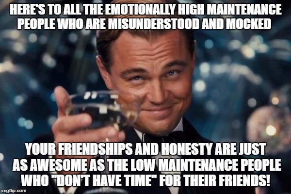Leonardo Dicaprio Cheers Meme | HERE'S TO ALL THE EMOTIONALLY HIGH MAINTENANCE PEOPLE WHO ARE MISUNDERSTOOD AND MOCKED; YOUR FRIENDSHIPS AND HONESTY ARE JUST AS AWESOME AS THE LOW MAINTENANCE PEOPLE WHO "DON'T HAVE TIME" FOR THEIR FRIENDS! | image tagged in memes,leonardo dicaprio cheers | made w/ Imgflip meme maker