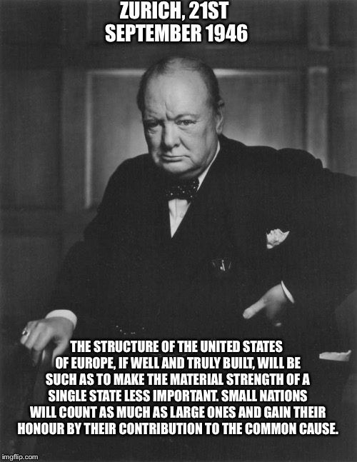 winston churchill | ZURICH, 21ST SEPTEMBER 1946; THE STRUCTURE OF THE UNITED STATES OF EUROPE, IF WELL AND TRULY BUILT, WILL BE SUCH AS TO MAKE THE MATERIAL STRENGTH OF A SINGLE STATE LESS IMPORTANT. SMALL NATIONS WILL COUNT AS MUCH AS LARGE ONES AND GAIN THEIR HONOUR BY THEIR CONTRIBUTION TO THE COMMON CAUSE. | image tagged in winston churchill | made w/ Imgflip meme maker