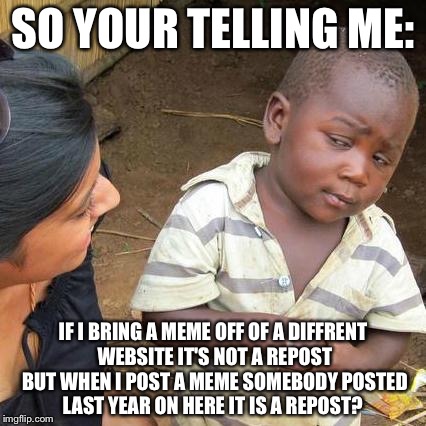 Third World Skeptical Kid | SO YOUR TELLING ME:; IF I BRING A MEME OFF OF A DIFFRENT WEBSITE IT'S NOT A REPOST BUT WHEN I POST A MEME SOMEBODY POSTED LAST YEAR ON HERE IT IS A REPOST? | image tagged in memes,third world skeptical kid | made w/ Imgflip meme maker