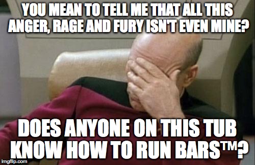 Captain Picard Facepalm Meme | YOU MEAN TO TELL ME THAT ALL THIS ANGER, RAGE AND FURY ISN'T EVEN MINE? DOES ANYONE ON THIS TUB KNOW HOW TO RUN BARS™? | image tagged in memes,captain picard facepalm | made w/ Imgflip meme maker
