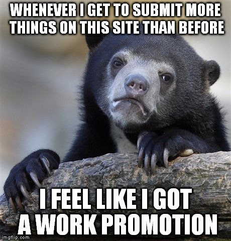Confession Bear | WHENEVER I GET TO SUBMIT MORE THINGS ON THIS SITE THAN BEFORE; I FEEL LIKE I GOT A WORK PROMOTION | image tagged in memes,confession bear | made w/ Imgflip meme maker