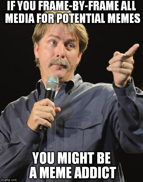 MUST...MAKE...MEME!!! | IF YOU FRAME-BY-FRAME ALL MEDIA FOR POTENTIAL MEMES; YOU MIGHT BE A MEME ADDICT | image tagged in jeff foxworthy,memes,you might be a meme addict,meme addict,potential memes | made w/ Imgflip meme maker