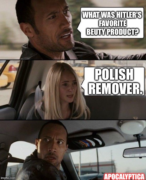 Is it too late too say sorryyyy? | WHAT WAS HITLER'S FAVORITE BEUTY PRODUCT? POLISH REMOVER. APOCALYPTICA | image tagged in memes,the rock driving,nsfw | made w/ Imgflip meme maker