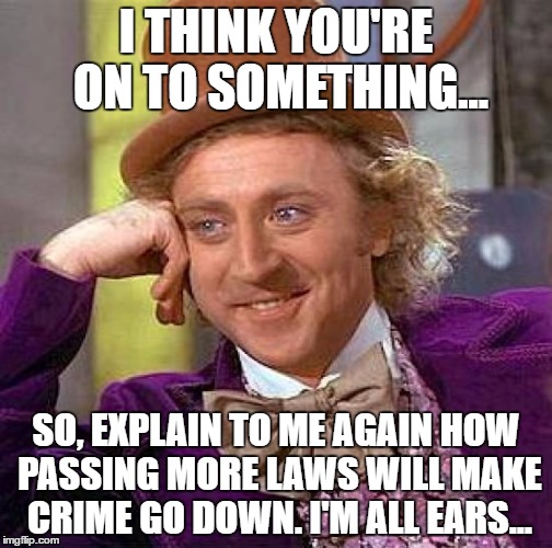 Creepy Condescending Wonka | I THINK YOU'RE ON TO SOMETHING... SO, EXPLAIN TO ME AGAIN HOW PASSING MORE LAWS WILL MAKE CRIME GO DOWN. I'M ALL EARS... | image tagged in memes,creepy condescending wonka | made w/ Imgflip meme maker