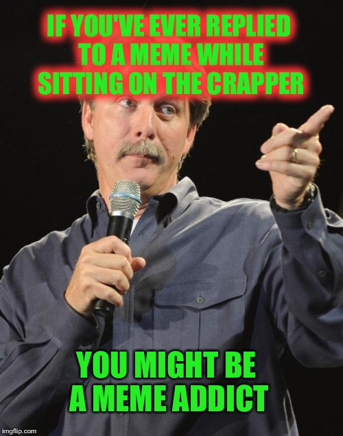 Well? | IF YOU'VE EVER REPLIED TO A MEME WHILE SITTING ON THE CRAPPER; YOU MIGHT BE A MEME ADDICT | image tagged in jeff foxworthy,meme addict,memes,funny | made w/ Imgflip meme maker