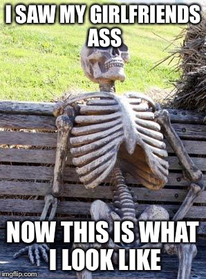 Waiting Skeleton | I SAW MY GIRLFRIENDS ASS; NOW THIS IS WHAT I LOOK LIKE | image tagged in memes,waiting skeleton | made w/ Imgflip meme maker