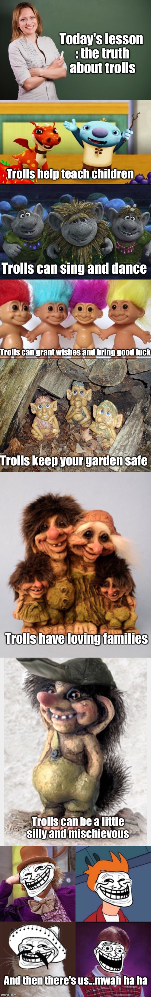 The truth about trolls | Today's lesson : the truth about trolls; Trolls help teach children; Trolls can sing and dance; Trolls can grant wishes and bring good luck; Trolls keep your garden safe; Trolls have loving families; Trolls can be a little silly and mischievous; And then there's us...mwah ha ha | image tagged in memes,meme chain,troll,teacher,internet trolls | made w/ Imgflip meme maker