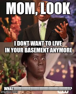 Family Problems | MOM, LOOK; I DONT WANT TO LIVE IN YOUR BASEMENT ANYMORE; WHAT!!!!!!!!!!!!!!!!!!!!!!!!!!!!!!!!!!!!!!!!!!!!!!!!!!? | image tagged in whatttt,family problems | made w/ Imgflip meme maker