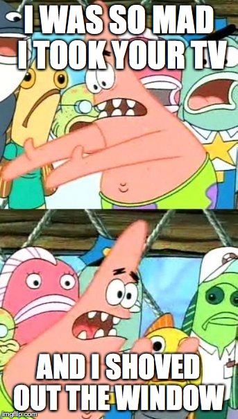 Put It Somewhere Else Patrick | I WAS SO MAD I TOOK YOUR TV; AND I SHOVED OUT THE WINDOW | image tagged in memes,put it somewhere else patrick | made w/ Imgflip meme maker