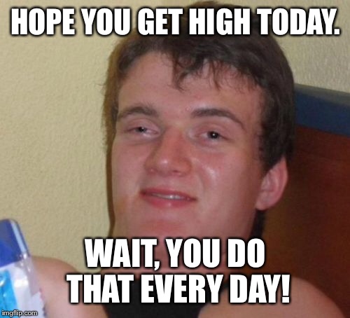 10 Guy Meme | HOPE YOU GET HIGH TODAY. WAIT, YOU DO THAT EVERY DAY! | image tagged in memes,10 guy | made w/ Imgflip meme maker