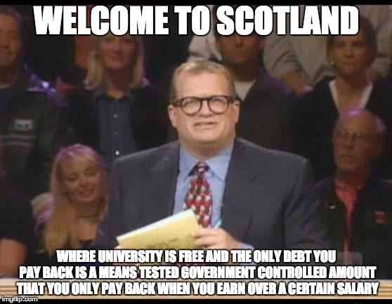Whose Line is it Anyway | WELCOME TO SCOTLAND; WHERE UNIVERSITY IS FREE AND THE ONLY DEBT YOU PAY BACK IS A MEANS TESTED GOVERNMENT CONTROLLED AMOUNT THAT YOU ONLY PAY BACK WHEN YOU EARN OVER A CERTAIN SALARY | image tagged in whose line is it anyway,AdviceAnimals | made w/ Imgflip meme maker