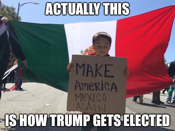 How to make more Trump voters | ACTUALLY THIS IS HOW TRUMP GETS ELECTED | image tagged in make america mexico again,donald trump,memes | made w/ Imgflip meme maker