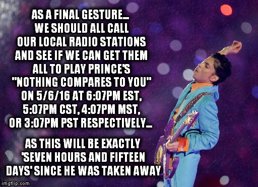 Nothing Compares To Prince | AS A FINAL GESTURE... WE SHOULD ALL CALL OUR LOCAL RADIO STATIONS AND SEE IF WE CAN GET THEM ALL TO PLAY PRINCE'S "NOTHING COMPARES TO YOU" ON 5/6/16 AT 6:07PM EST, 5:07PM CST, 4:07PM MST, OR 3:07PM PST RESPECTIVELY... AS THIS WILL BE EXACTLY 'SEVEN HOURS AND FIFTEEN DAYS' SINCE HE WAS TAKEN AWAY | image tagged in prince | made w/ Imgflip meme maker