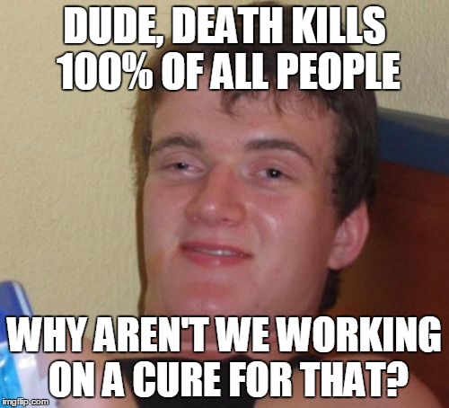 Hard core logic | DUDE, DEATH KILLS 100% OF ALL PEOPLE; WHY AREN'T WE WORKING ON A CURE FOR THAT? | image tagged in memes,10 guy,facts of life | made w/ Imgflip meme maker