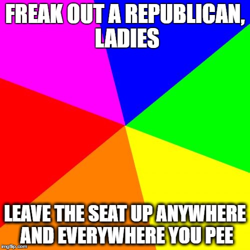 Blank Colored Background | FREAK OUT A REPUBLICAN, LADIES; LEAVE THE SEAT UP ANYWHERE AND EVERYWHERE YOU PEE | image tagged in memes,blank colored background | made w/ Imgflip meme maker