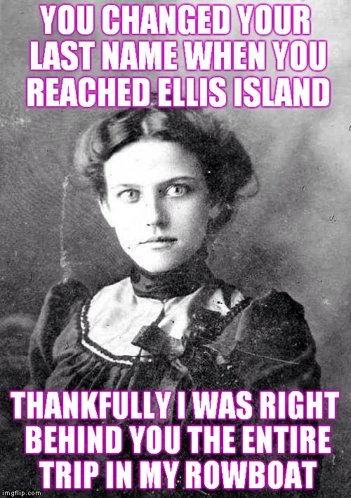 Row row row your boat, leave me and I'll make you scream! | YOU CHANGED YOUR LAST NAME WHEN YOU REACHED ELLIS ISLAND; THANKFULLY I WAS RIGHT BEHIND YOU THE ENTIRE TRIP IN MY ROWBOAT | image tagged in otoagf | made w/ Imgflip meme maker