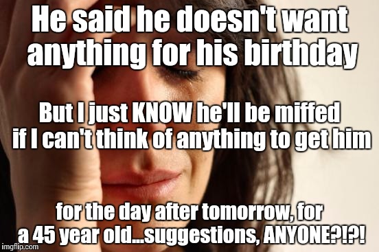 First World Problems | He said he doesn't want anything for his birthday; But I just KNOW he'll be miffed if I can't think of anything to get him; for the day after tomorrow, for a 45 year old...suggestions, ANYONE?!?! | image tagged in memes,first world problems | made w/ Imgflip meme maker