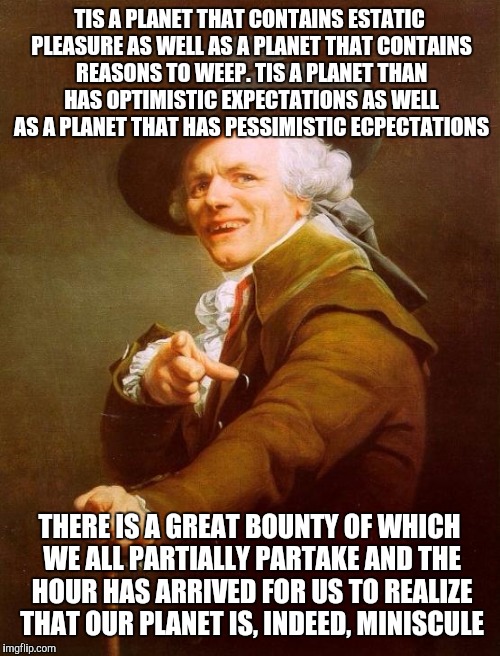 Joseph Ducreux | TIS A PLANET THAT CONTAINS ESTATIC PLEASURE AS WELL AS A PLANET THAT CONTAINS REASONS TO WEEP. TIS A PLANET THAN HAS OPTIMISTIC EXPECTATIONS AS WELL AS A PLANET THAT HAS PESSIMISTIC ECPECTATIONS; THERE IS A GREAT BOUNTY OF WHICH WE ALL PARTIALLY PARTAKE AND THE HOUR HAS ARRIVED FOR US TO REALIZE THAT OUR PLANET IS, INDEED, MINISCULE | image tagged in memes,joseph ducreux | made w/ Imgflip meme maker