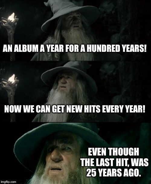 Confused Gandalf Meme | AN ALBUM A YEAR FOR A HUNDRED YEARS! NOW WE CAN GET NEW HITS EVERY YEAR! EVEN THOUGH THE LAST HIT, WAS 25 YEARS AGO. | image tagged in memes,confused gandalf | made w/ Imgflip meme maker