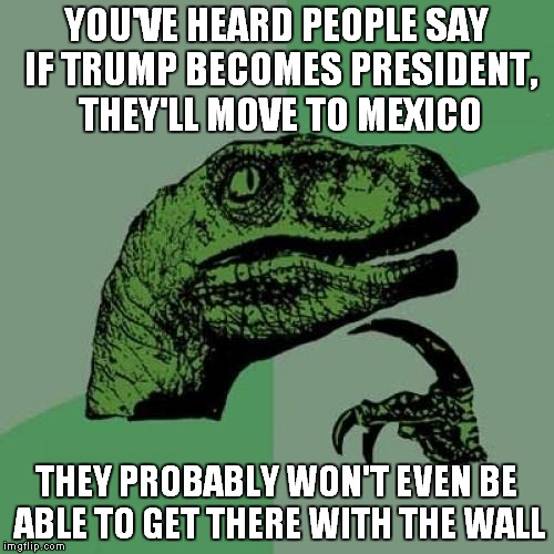 Philosoraptor Meme | YOU'VE HEARD PEOPLE SAY IF TRUMP BECOMES PRESIDENT, THEY'LL MOVE TO MEXICO; THEY PROBABLY WON'T EVEN BE ABLE TO GET THERE WITH THE WALL | image tagged in memes,philosoraptor,trump,mexico,the wall | made w/ Imgflip meme maker