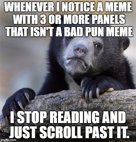 I don't know why these annoy me as much as they do. | WHENEVER I NOTICE A MEME WITH 3 OR MORE PANELS THAT ISN'T A BAD PUN MEME; I STOP READING AND JUST SCROLL PAST IT. | image tagged in memes,confession bear,honesty,multiple panel meme | made w/ Imgflip meme maker