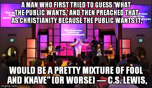 con worship | A MAN WHO FIRST TRIED TO GUESS 'WHAT THE PUBLIC WANTS,' AND THEN PREACHED THAT AS CHRISTIANITY BECAUSE THE PUBLIC WANTS IT, WOULD BE A PRETTY MIXTURE OF FOOL AND KNAVE” (OR WORSE)
― C.S. LEWIS, | image tagged in worship,contemporary worship,c  s lewis | made w/ Imgflip meme maker