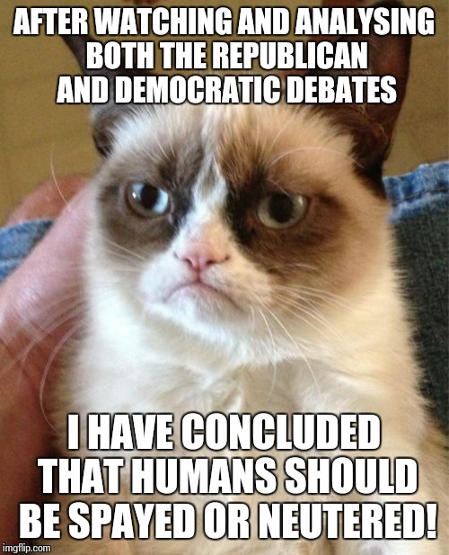 Grumpy Cat Meme | AFTER WATCHING AND ANALYSING BOTH THE REPUBLICAN AND DEMOCRATIC DEBATES; I HAVE CONCLUDED THAT HUMANS SHOULD BE SPAYED OR NEUTERED! | image tagged in memes,grumpy cat | made w/ Imgflip meme maker