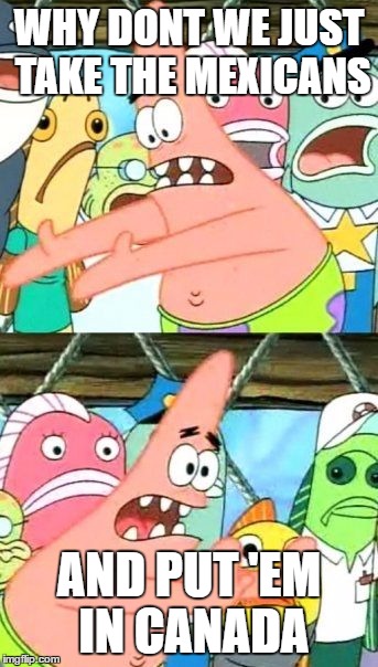 Put It Somewhere Else Patrick Meme | WHY DONT WE JUST TAKE THE MEXICANS; AND PUT 'EM IN CANADA | image tagged in mexico | made w/ Imgflip meme maker