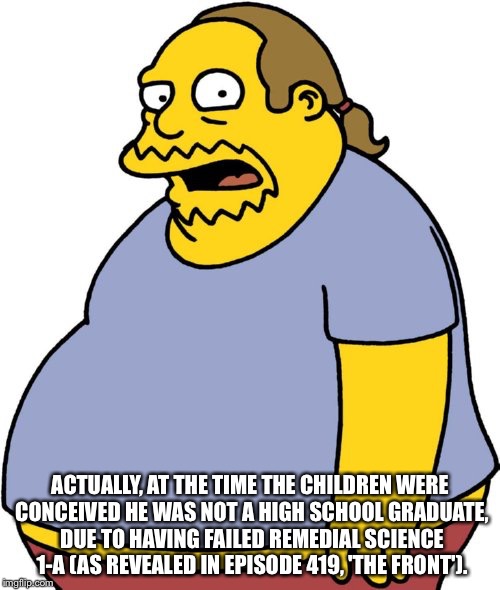 Comic Book Guy Meme | ACTUALLY, AT THE TIME THE CHILDREN WERE CONCEIVED HE WAS NOT A HIGH SCHOOL GRADUATE, DUE TO HAVING FAILED REMEDIAL SCIENCE 1-A (AS REVEALED IN EPISODE 419, 'THE FRONT'). | image tagged in memes,comic book guy | made w/ Imgflip meme maker