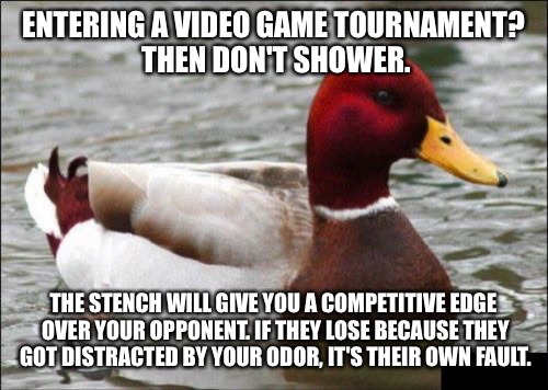 Malicious Advice Mallard | ENTERING A VIDEO GAME TOURNAMENT? THEN DON'T SHOWER. THE STENCH WILL GIVE YOU A COMPETITIVE EDGE OVER YOUR OPPONENT. IF THEY LOSE BECAUSE THEY GOT DISTRACTED BY YOUR ODOR, IT'S THEIR OWN FAULT. | image tagged in memes,malicious advice mallard | made w/ Imgflip meme maker