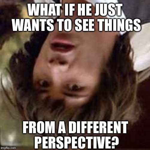 Conspiracy Keanu Meme | WHAT IF HE JUST WANTS TO SEE THINGS FROM A DIFFERENT PERSPECTIVE? | image tagged in memes,conspiracy keanu | made w/ Imgflip meme maker