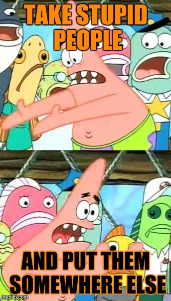 Put It Somewhere Else Patrick | TAKE STUPID PEOPLE; AND PUT THEM SOMEWHERE ELSE | image tagged in memes,put it somewhere else patrick | made w/ Imgflip meme maker
