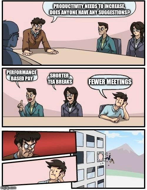 Boardroom Meeting Suggestion | PRODUCTIVITY NEEDS TO INCREASE, DOES ANYONE HAVE ANY SUGGESTIONS? PERFORMANCE BASED PAY; SHORTER TEA BREAKS; FEWER MEETINGS | image tagged in memes,boardroom meeting suggestion | made w/ Imgflip meme maker