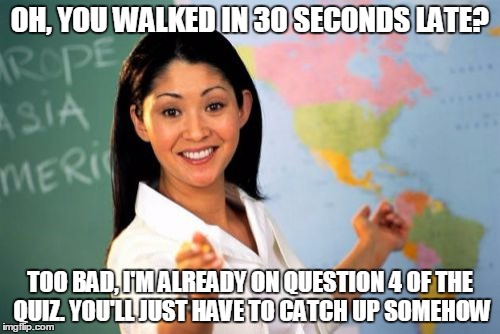 Unhelpful High School Teacher | OH, YOU WALKED IN 30 SECONDS LATE? TOO BAD, I'M ALREADY ON QUESTION 4 OF THE QUIZ. YOU'LL JUST HAVE TO CATCH UP SOMEHOW | image tagged in memes,unhelpful high school teacher | made w/ Imgflip meme maker