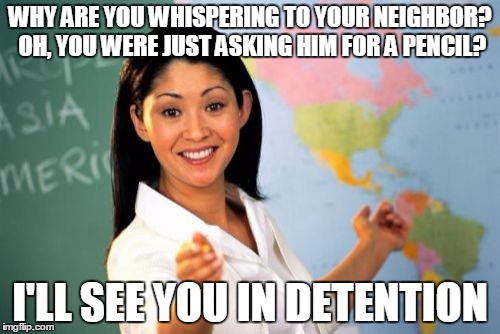 Unhelpful High School Teacher | WHY ARE YOU WHISPERING TO YOUR NEIGHBOR? OH, YOU WERE JUST ASKING HIM FOR A PENCIL? I'LL SEE YOU IN DETENTION | image tagged in memes,unhelpful high school teacher | made w/ Imgflip meme maker