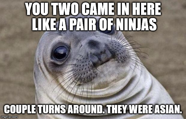 Awkward Moment Sealion | YOU TWO CAME IN HERE LIKE A PAIR OF NINJAS; COUPLE TURNS AROUND. THEY WERE ASIAN. | image tagged in memes,awkward moment sealion,AdviceAnimals | made w/ Imgflip meme maker