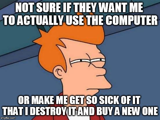 Futurama Fry Meme | NOT SURE IF THEY WANT ME TO ACTUALLY USE THE COMPUTER OR MAKE ME GET SO SICK OF IT THAT I DESTROY IT AND BUY A NEW ONE | image tagged in memes,futurama fry | made w/ Imgflip meme maker