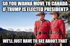 Mounties | SO YOU WANNA MOVE TO CANADA IF TRUMP IS ELECTED PRESIDENT? WE'LL JUST HAVE TO SEE ABOUT THAT | image tagged in mounties | made w/ Imgflip meme maker