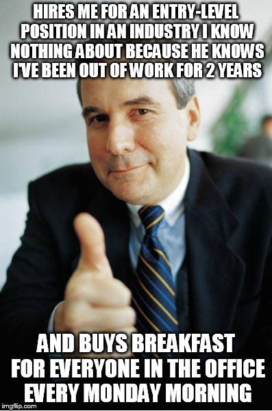 Good Guy Boss | HIRES ME FOR AN ENTRY-LEVEL POSITION IN AN INDUSTRY I KNOW NOTHING ABOUT BECAUSE HE KNOWS I'VE BEEN OUT OF WORK FOR 2 YEARS; AND BUYS BREAKFAST FOR EVERYONE IN THE OFFICE EVERY MONDAY MORNING | image tagged in good guy boss | made w/ Imgflip meme maker