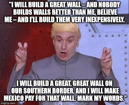Dr. Evil/Trump quote | "I WILL BUILD A GREAT WALL – AND NOBODY BUILDS WALLS BETTER THAN ME, BELIEVE ME – AND I’LL BUILD THEM VERY INEXPENSIVELY. I WILL BUILD A GREAT, GREAT WALL ON OUR SOUTHERN BORDER, AND I WILL MAKE MEXICO PAY FOR THAT WALL. MARK MY WORDS.” | image tagged in memes,dr evil laser,trump,wall | made w/ Imgflip meme maker