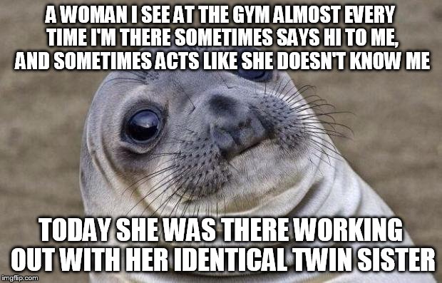 Awkward Moment Sealion Meme | A WOMAN I SEE AT THE GYM ALMOST EVERY TIME I'M THERE SOMETIMES SAYS HI TO ME, AND SOMETIMES ACTS LIKE SHE DOESN'T KNOW ME; TODAY SHE WAS THERE WORKING OUT WITH HER IDENTICAL TWIN SISTER | image tagged in memes,awkward moment sealion,AdviceAnimals | made w/ Imgflip meme maker