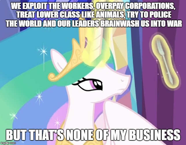 Political Celestia | WE EXPLOIT THE WORKERS, OVERPAY CORPORATIONS, TREAT LOWER CLASS LIKE ANIMALS, TRY TO POLICE THE WORLD AND OUR LEADERS BRAINWASH US INTO WAR; BUT THAT'S NONE OF MY BUSINESS | image tagged in mlp,celestia | made w/ Imgflip meme maker