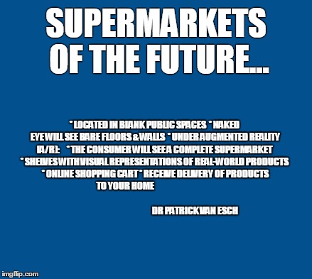 blue | SUPERMARKETS OF THE FUTURE... * LOCATED IN BLANK PUBLIC SPACES
 * NAKED EYE WILL SEE BARE FLOORS & WALLS
 * UNDER AUGMENTED REALITY (A/R):     * THE CONSUMER WILL SEE A COMPLETE SUPERMARKET
 * SHELVES WITH VISUAL REPRESENTATIONS OF REAL-WORLD PRODUCTS
 * ONLINE SHOPPING CART
* RECEIVE DELIVERY OF PRODUCTS TO YOUR HOME


   

                                                                                 
                                                                   DR PATRICK VAN ESCH | image tagged in blue | made w/ Imgflip meme maker