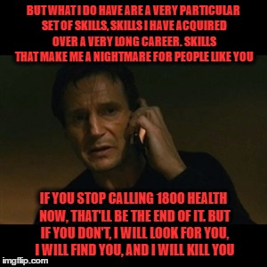 Liam Neeson Taken Meme | BUT WHAT I DO HAVE ARE A VERY PARTICULAR SET OF SKILLS, SKILLS I HAVE ACQUIRED OVER A VERY LONG CAREER. SKILLS THAT MAKE ME A NIGHTMARE FOR PEOPLE LIKE YOU; IF YOU STOP CALLING 1800 HEALTH NOW, THAT'LL BE THE END OF IT. BUT IF YOU DON'T, I WILL LOOK FOR YOU, I WILL FIND YOU, AND I WILL KILL YOU | image tagged in memes,liam neeson taken | made w/ Imgflip meme maker