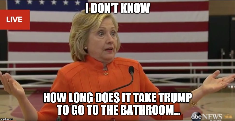 Hilary Clinton IDK | I DON'T KNOW; HOW LONG DOES IT TAKE TRUMP TO GO TO THE BATHROOM... | image tagged in hilary clinton idk | made w/ Imgflip meme maker