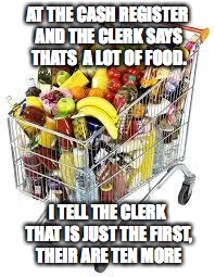 I'm filled to the top with food | AT THE CASH REGISTER AND THE CLERK SAYS THATS  A LOT OF FOOD. I TELL THE CLERK THAT IS JUST THE FIRST, THEIR ARE TEN MORE | image tagged in i'm filled to the top with food | made w/ Imgflip meme maker