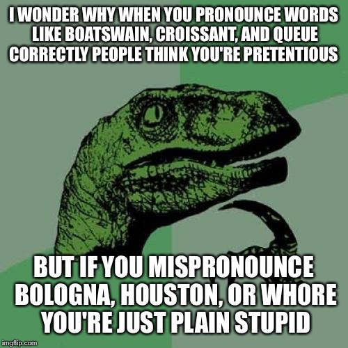 Philosothesaurus
( it's not Ba-log-na, house-ton, or who-er) | I WONDER WHY WHEN YOU PRONOUNCE WORDS LIKE BOATSWAIN, CROISSANT, AND QUEUE CORRECTLY PEOPLE THINK YOU'RE PRETENTIOUS; BUT IF YOU MISPRONOUNCE BOLOGNA, HOUSTON, OR WH0RE YOU'RE JUST PLAIN STUPID | image tagged in memes,philosoraptor,letsgetwordy,words,stupidity | made w/ Imgflip meme maker