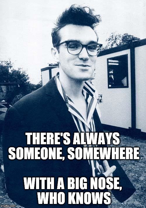 morrissey | THERE'S ALWAYS SOMEONE, SOMEWHERE WITH A BIG NOSE, WHO KNOWS | image tagged in morrissey | made w/ Imgflip meme maker