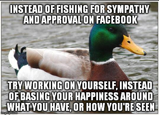Actual Advice Mallard | INSTEAD OF FISHING FOR SYMPATHY AND APPROVAL ON FACEBOOK; TRY WORKING ON YOURSELF, INSTEAD OF BASING YOUR HAPPINESS AROUND WHAT YOU HAVE, OR HOW YOU'RE SEEN | image tagged in memes,actual advice mallard | made w/ Imgflip meme maker