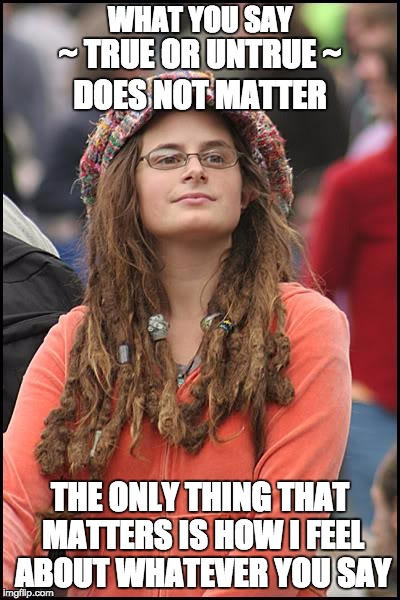 Goofy Stupid Liberal College Student | WHAT YOU SAY; ~ TRUE OR UNTRUE ~; DOES NOT MATTER; THE ONLY THING THAT MATTERS IS HOW I FEEL ABOUT WHATEVER YOU SAY | image tagged in goofy stupid liberal college student | made w/ Imgflip meme maker